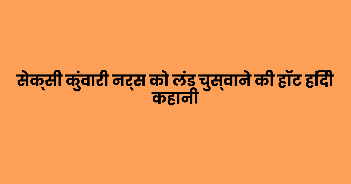 सेक्सी कुंवारी नर्स को लंड चुस्वाने की हॉट हिंदी कहानी