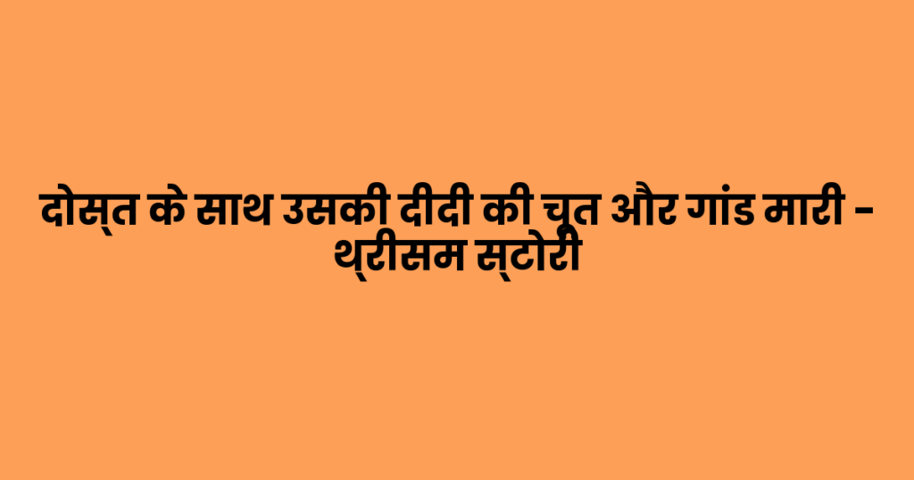 दोस्त के साथ उसकी दीदी की चूत और गांड मारी – थ्रीसम स्टोरी