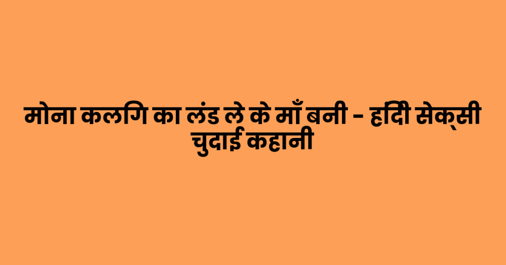 मोना कलिग का लंड ले के माँ बनी – हिंदी सेक्सी चुदाई कहानी