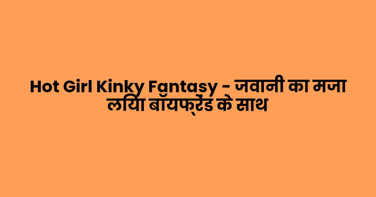 Hot Girl Kinky Fantasy – जवानी का मजा लिया बॉयफ्रेंड के साथ