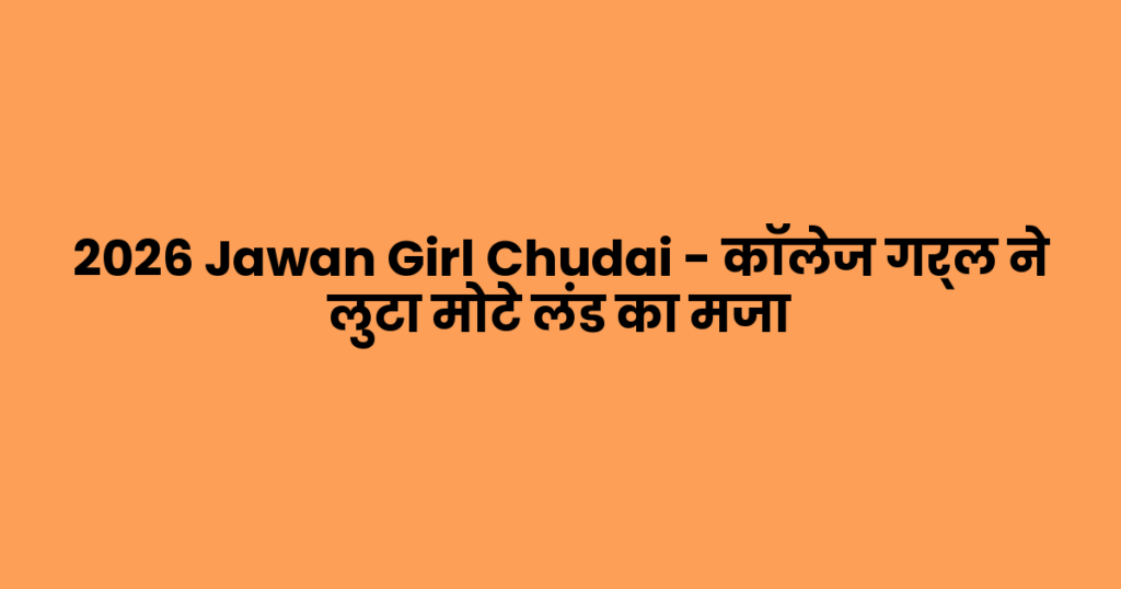 2026 Jawan Girl Chudai – कॉलेज गर्ल ने लुटा मोटे लंड का मजा