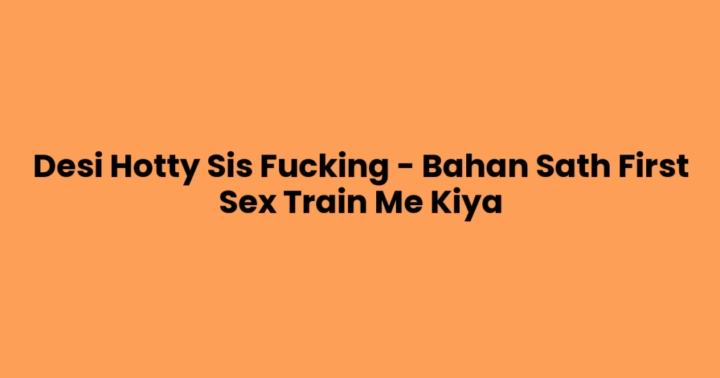Desi Hotty Sis Fucking – Bahan Sath First Sex Train Me Kiya
