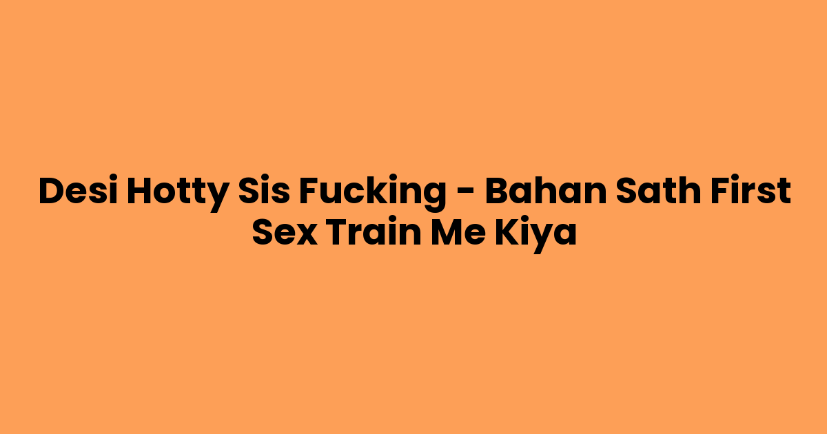 Desi Hotty Sis Fucking – Bahan Sath First Sex Train Me Kiya