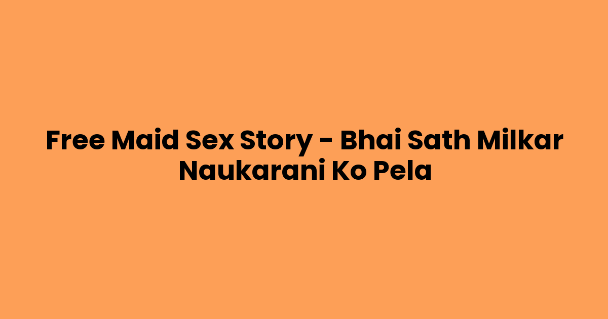 Free Maid Sex Story – Bhai Sath Milkar Naukarani Ko Pela
