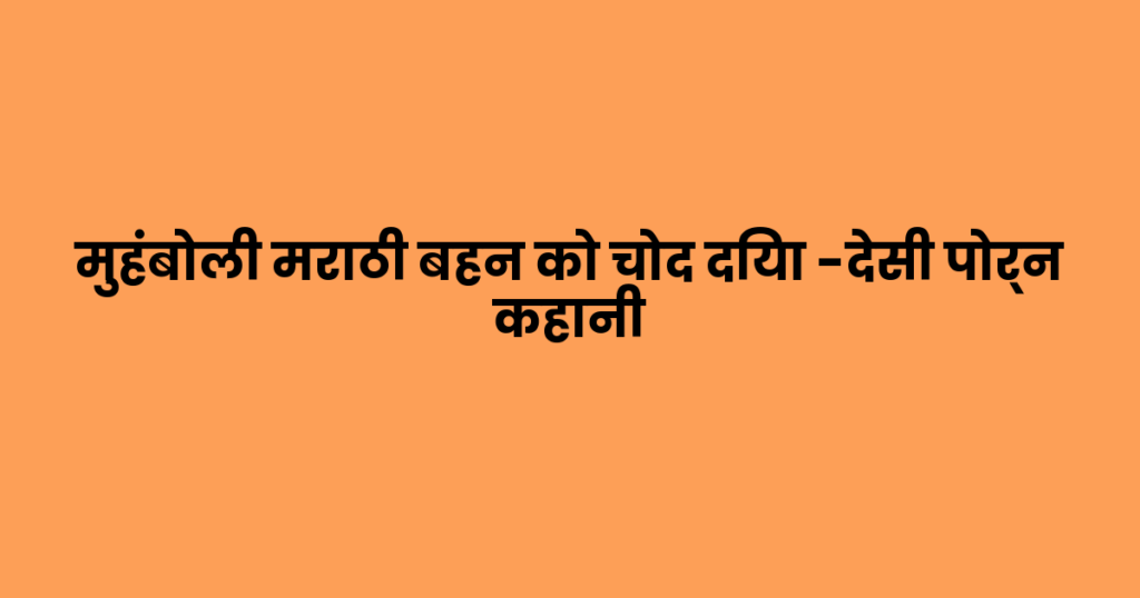 मुहंबोली मराठी बहन को चोद दिया -देसी पोर्न कहानी