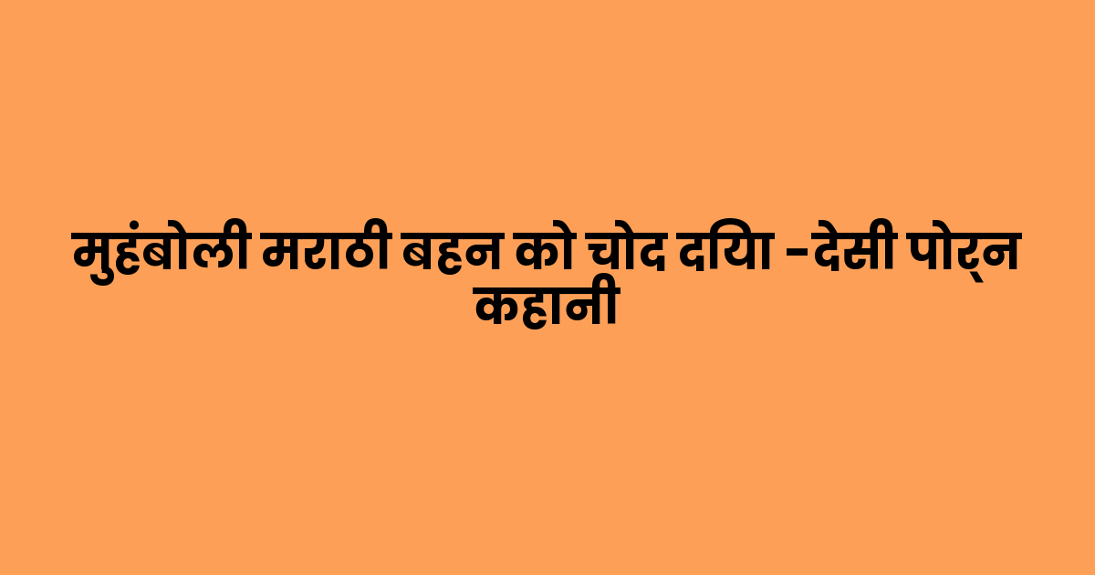 मुहंबोली मराठी बहन को चोद दिया -देसी पोर्न कहानी