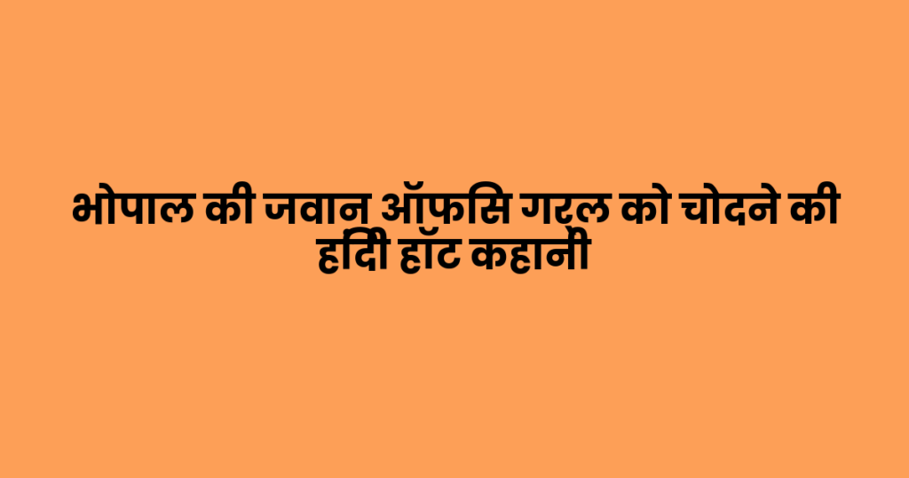 भोपाल की जवान ऑफिस गर्ल को चोदने की हिंदी हॉट कहानी