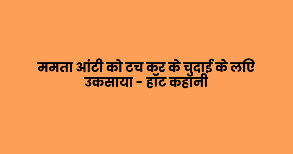 ममता आंटी को टच कर के चुदाई के लिए उकसाया – हॉट कहानी