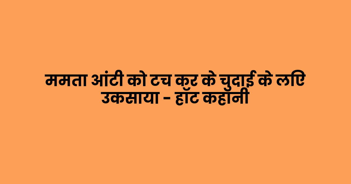 ममता आंटी को टच कर के चुदाई के लिए उकसाया – हॉट कहानी