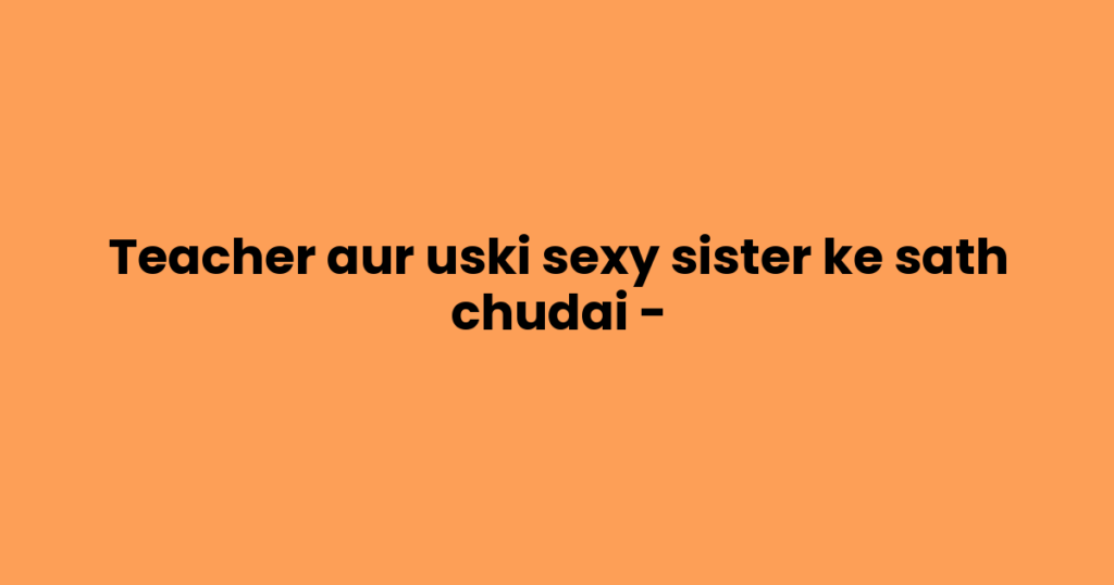 Teacher aur uski sexy sister ke sath chudai –