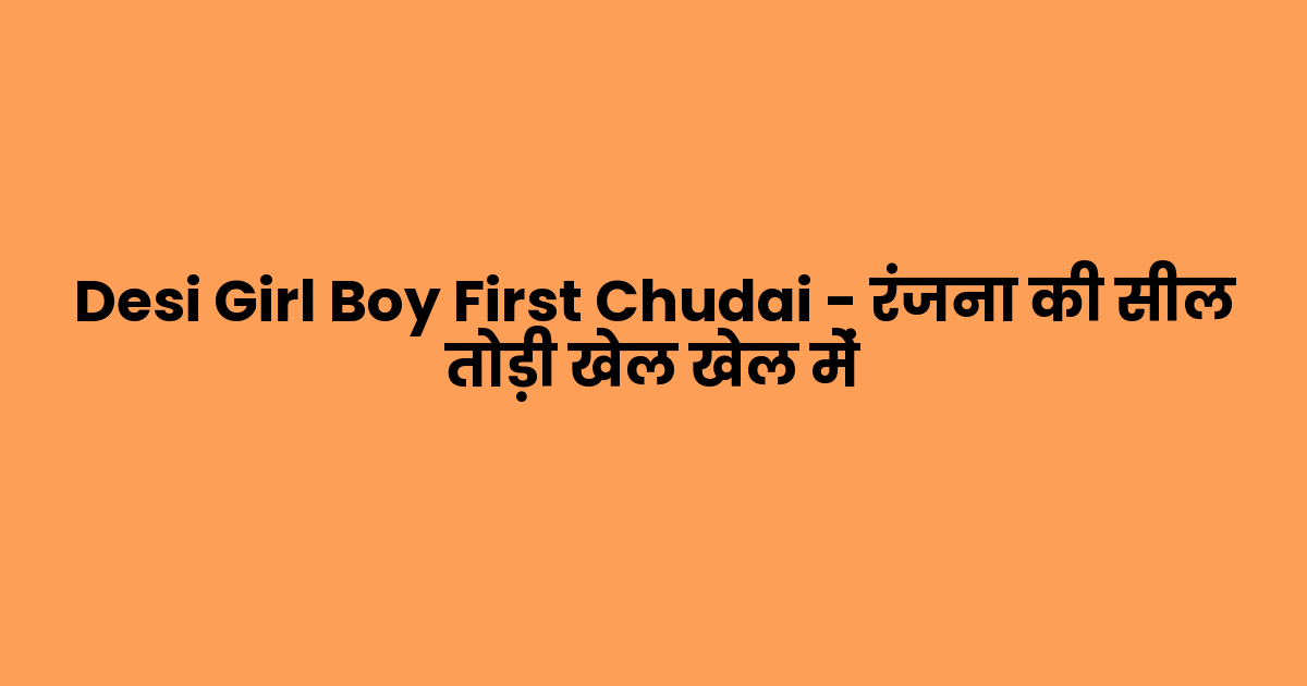 Desi Girl Boy First Chudai – रंजना की सील तोड़ी खेल खेल में