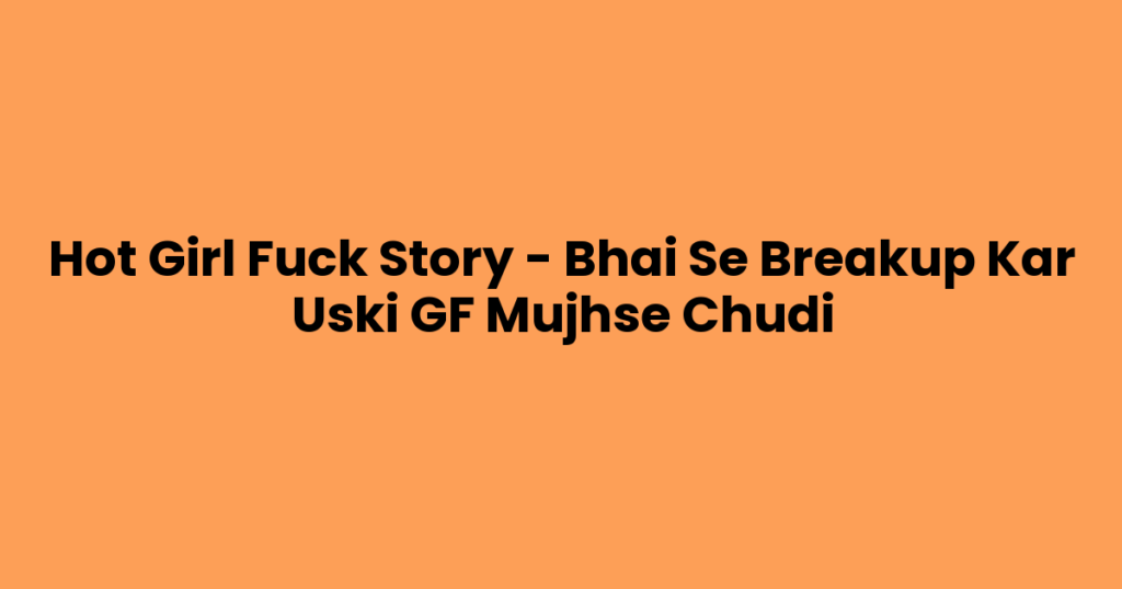 Hot Girl Fuck Story – Bhai Se Breakup Kar Uski GF Mujhse Chudi
