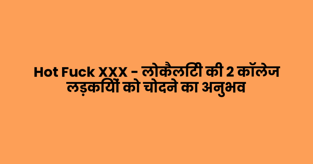 Hot Fuck XXX – लोकैलिटी की 2 कॉलेज लड़कियों को चोदने का अनुभव