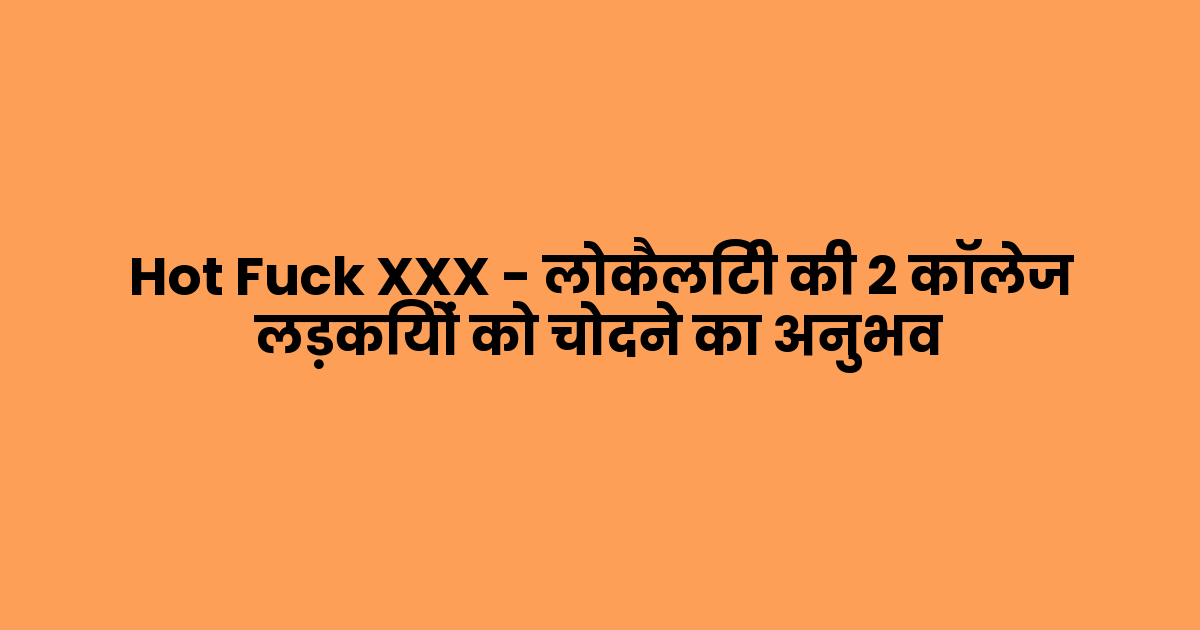 Hot Fuck XXX – लोकैलिटी की 2 कॉलेज लड़कियों को चोदने का अनुभव
