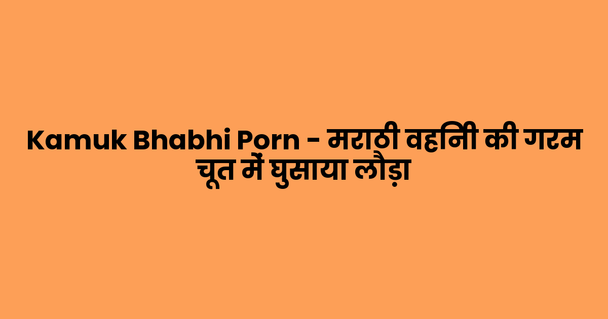 Kamuk Bhabhi Porn – मराठी वहिनी की गरम चूत में घुसाया लौड़ा