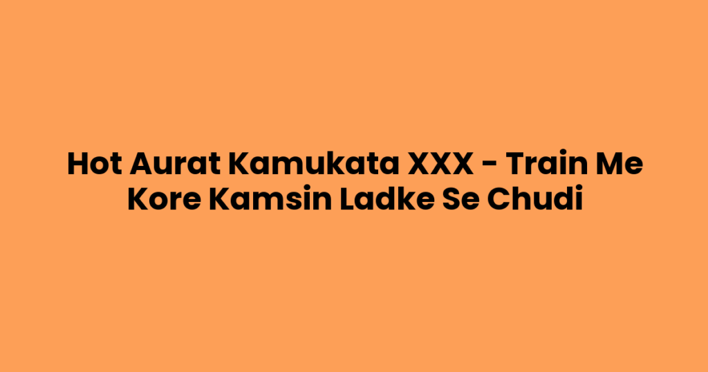 Hot Aurat Kamukata XXX – Train Me Kore Kamsin Ladke Se Chudi