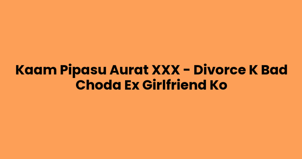 Kaam Pipasu Aurat XXX – Divorce K Bad Choda Ex Girlfriend Ko