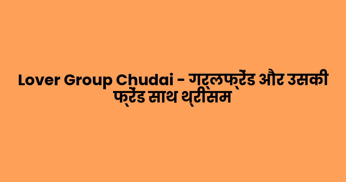 Lover Group Chudai – गर्लफ्रेंड और उसकी फ्रेंड साथ थ्रीसम 