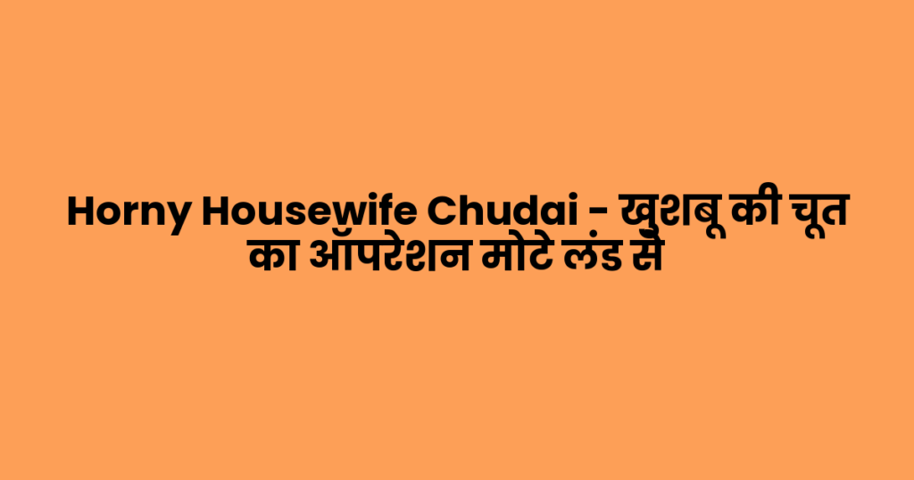 Horny Housewife Chudai – खुशबू की चूत का ऑपरेशन मोटे लंड से