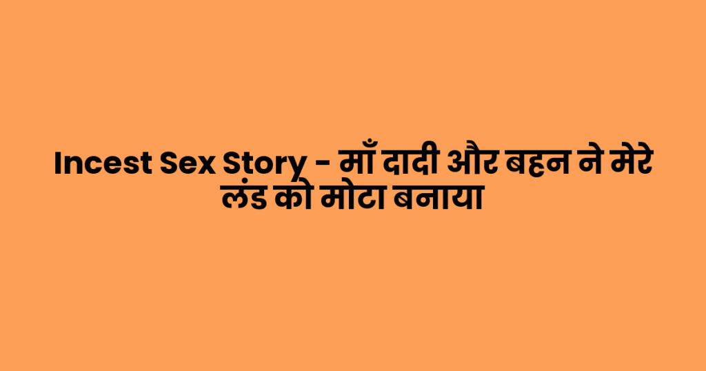 Incest Sex Story – माँ दादी और बहन ने मेरे लंड को मोटा बनाया