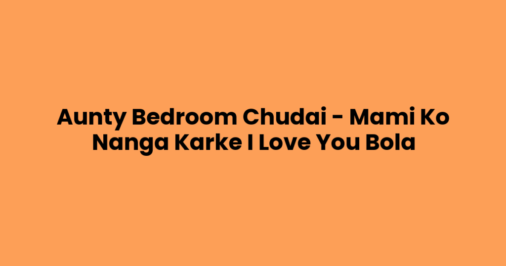 Aunty Bedroom Chudai – Mami Ko Nanga Karke I Love You Bola