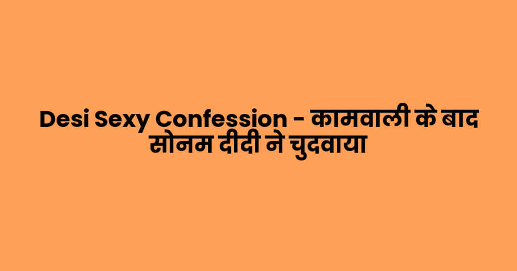 Desi Sexy Confession – कामवाली के बाद सोनम दीदी ने चुदवाया