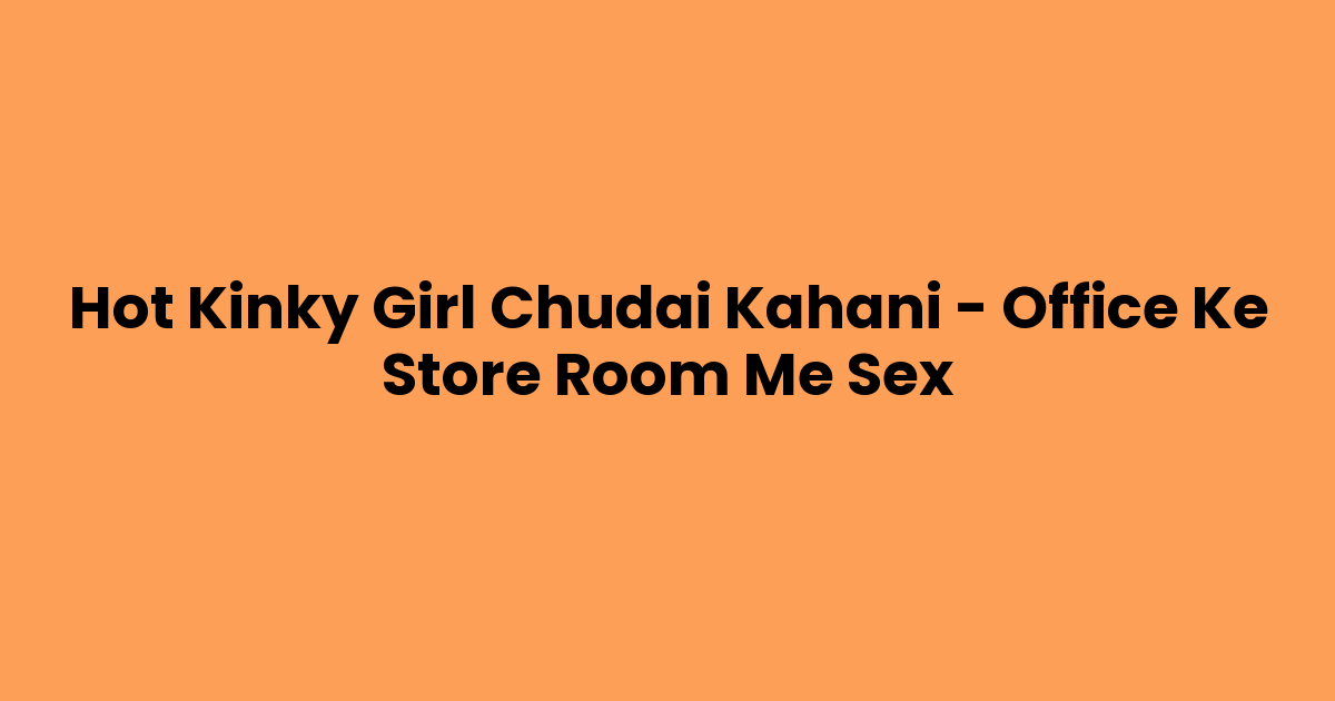 Hot Kinky Girl Chudai Kahani – Office Ke Store Room Me Sex