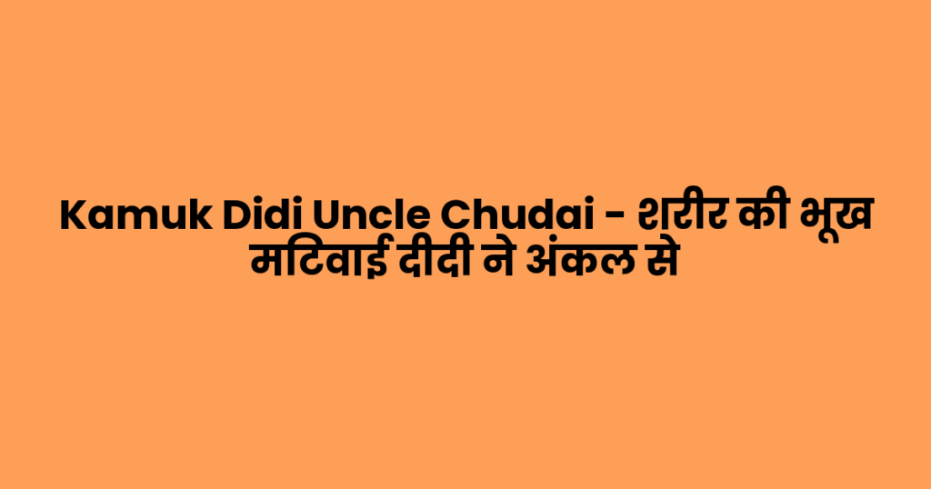Kamuk Didi Uncle Chudai – शरीर की भूख मिटवाई दीदी ने अंकल से