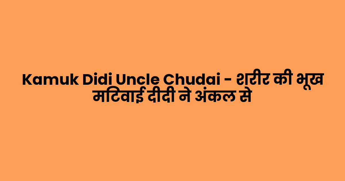 Kamuk Didi Uncle Chudai – शरीर की भूख मिटवाई दीदी ने अंकल से