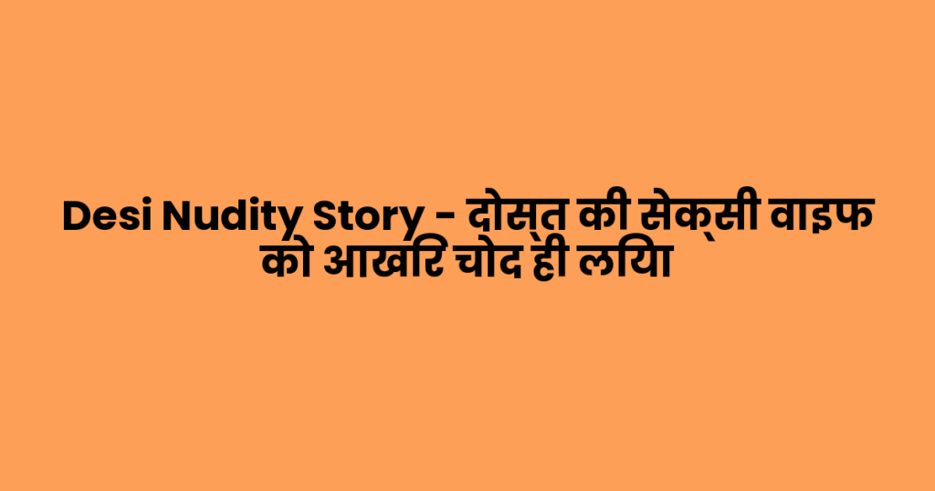 Desi Nudity Story – दोस्त की सेक्सी वाइफ को आखिर चोद ही लिया