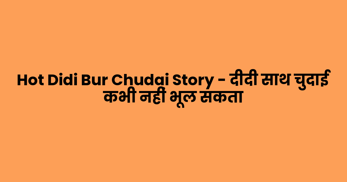 Hot Didi Bur Chudai Story – दीदी साथ चुदाई कभी नहीं भूल सकता