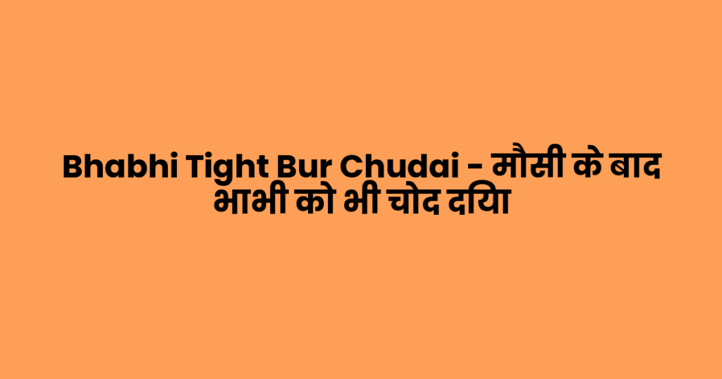 Bhabhi Tight Bur Chudai – मौसी के बाद भाभी को भी चोद दिया