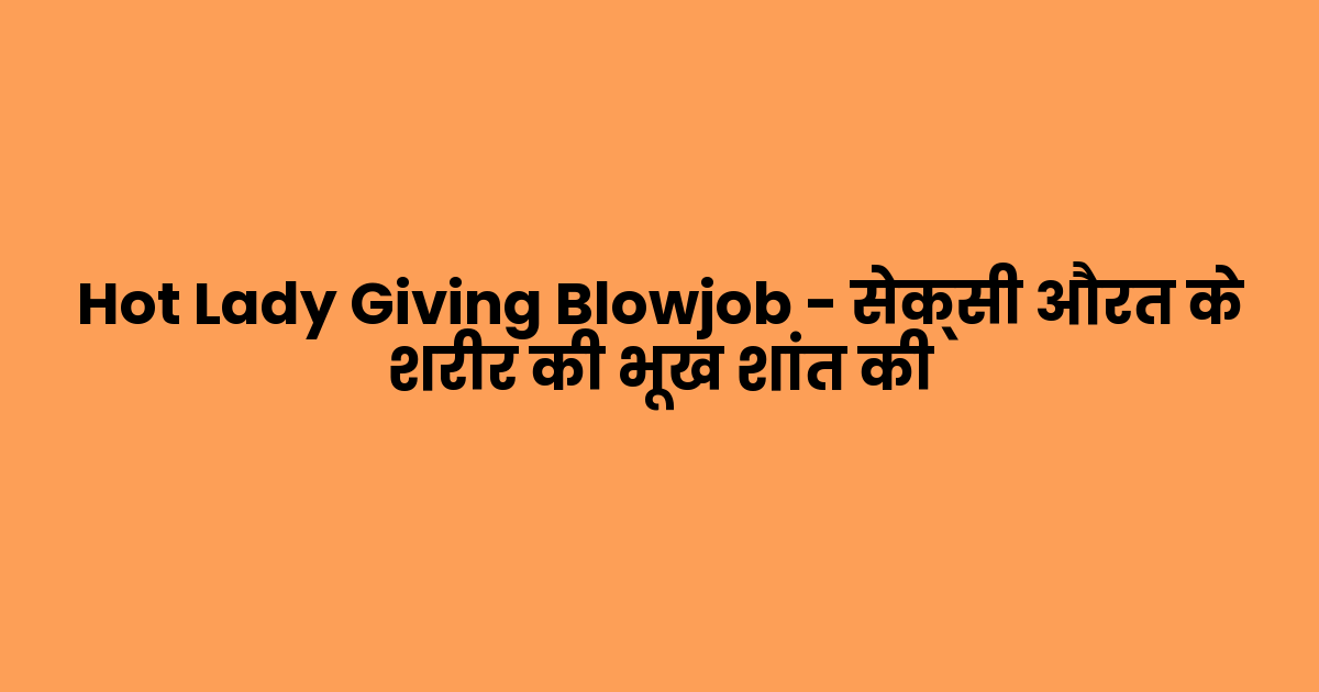 Hot Lady Giving Blowjob – सेक्सी औरत के शरीर की भूख शांत की