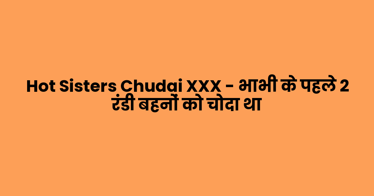 Hot Sisters Chudai XXX – भाभी के पहले 2 रंडी बहनों को चोदा था