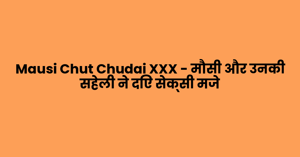 Mausi Chut Chudai XXX – मौसी और उनकी सहेली ने दिए सेक्सी मजे
