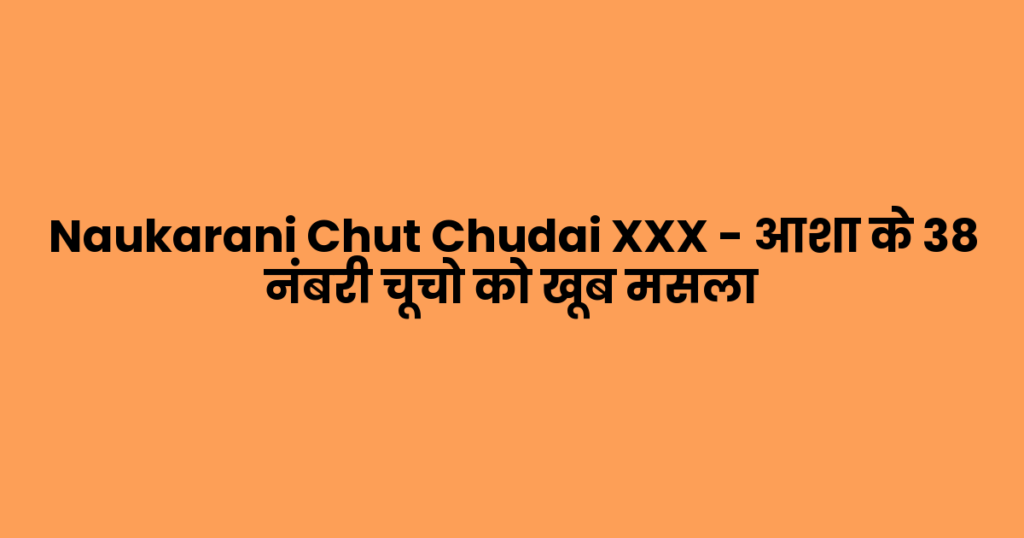Naukarani Chut Chudai XXX – आशा के 38 नंबरी चूचो को खूब मसला