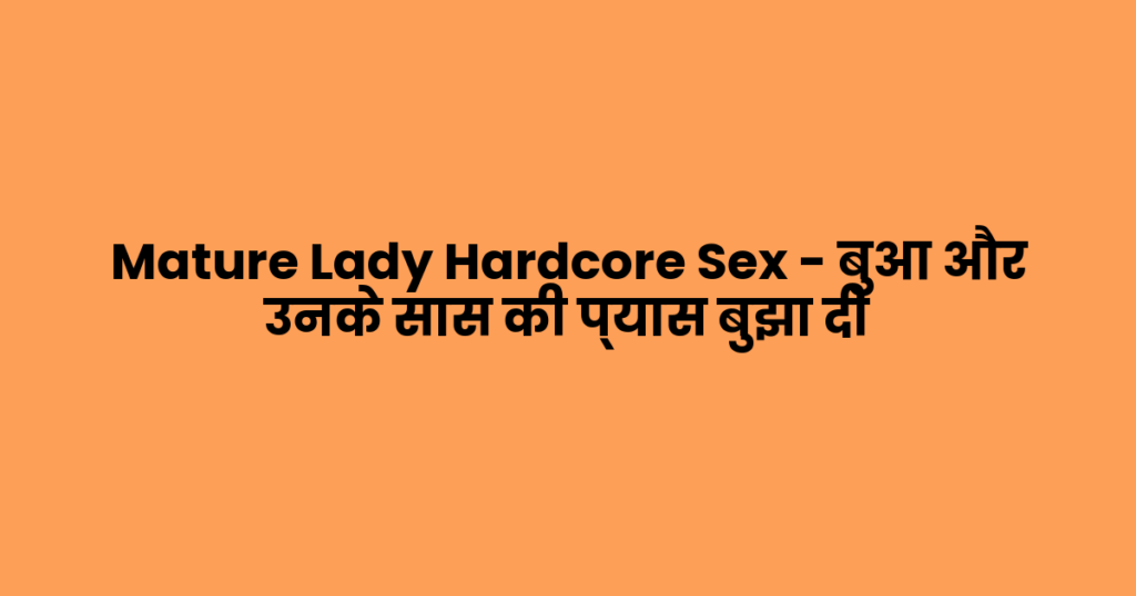 Mature Lady Hardcore Sex – बुआ और उनके सास की प्यास बुझा दी