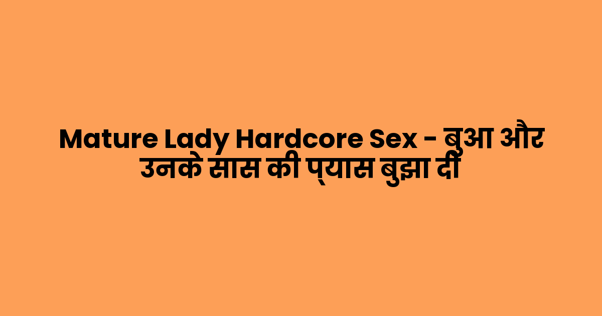 Mature Lady Hardcore Sex – बुआ और उनके सास की प्यास बुझा दी