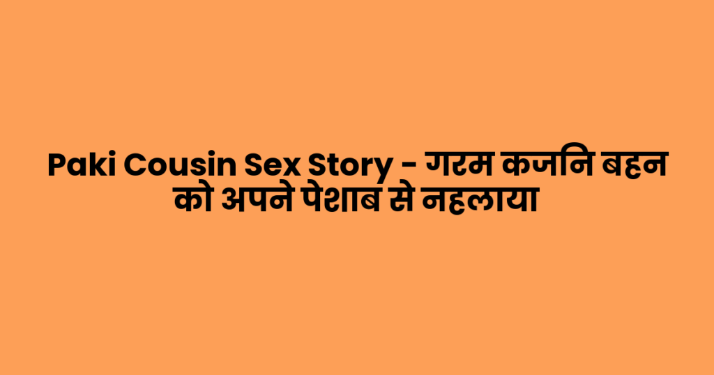 Paki Cousin Sex Story – गरम कजिन बहन को अपने पेशाब से नहलाया 