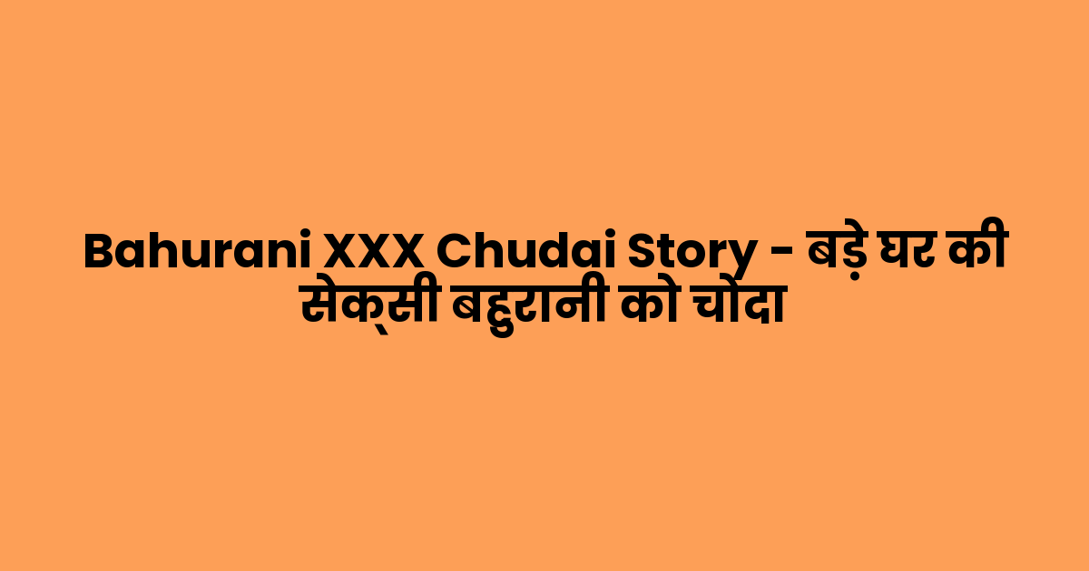 Bahurani XXX Chudai Story – बड़े घर की सेक्सी बहुरानी को चोदा