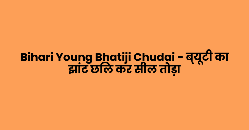 Bihari Young Bhatiji Chudai – ब्यूटी का झांट छिल कर सील तोड़ा