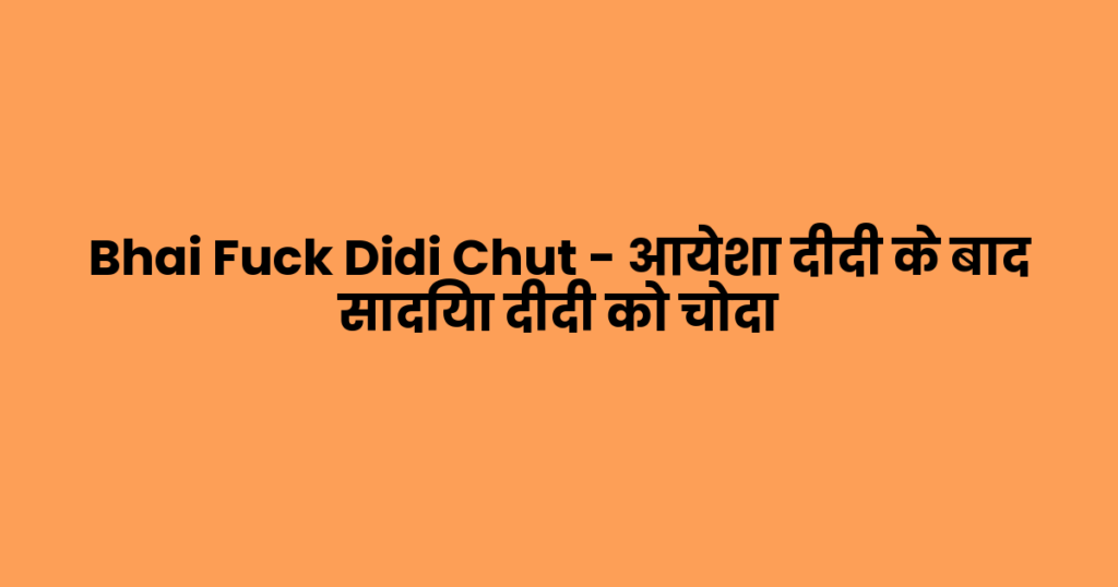 Bhai Fuck Didi Chut – आयेशा दीदी के बाद सादिया दीदी को चोदा