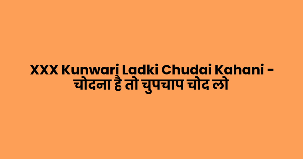 XXX Kunwari Ladki Chudai Kahani – चोदना है तो चुपचाप चोद लो