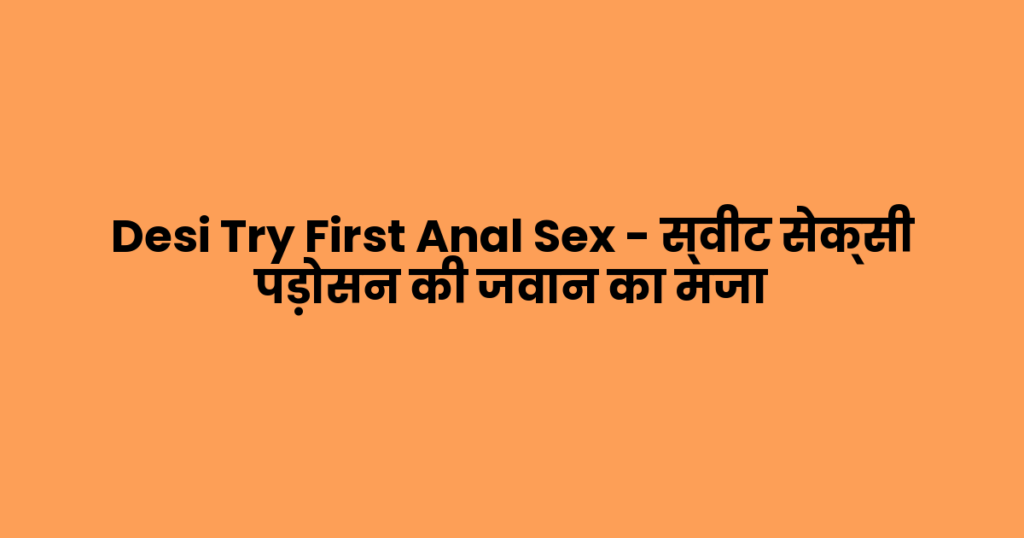 Desi Try First Anal Sex – स्वीट सेक्सी पड़ोसन की जवान का मजा