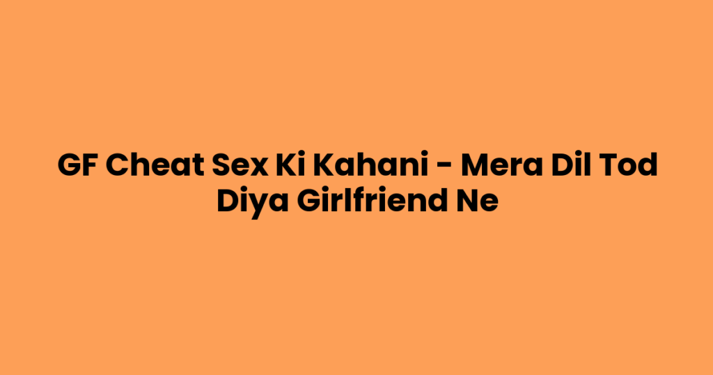 GF Cheat Sex Ki Kahani – Mera Dil Tod Diya Girlfriend Ne