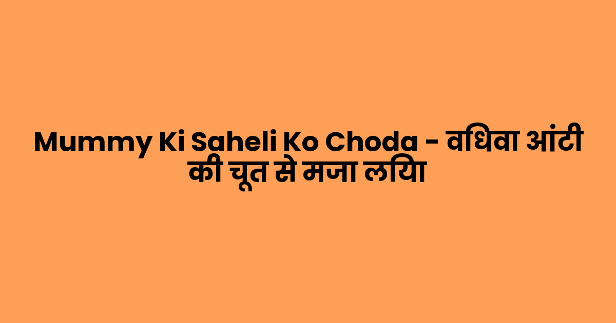 Mummy Ki Saheli Ko Choda – विधवा आंटी की चूत से मजा लिया