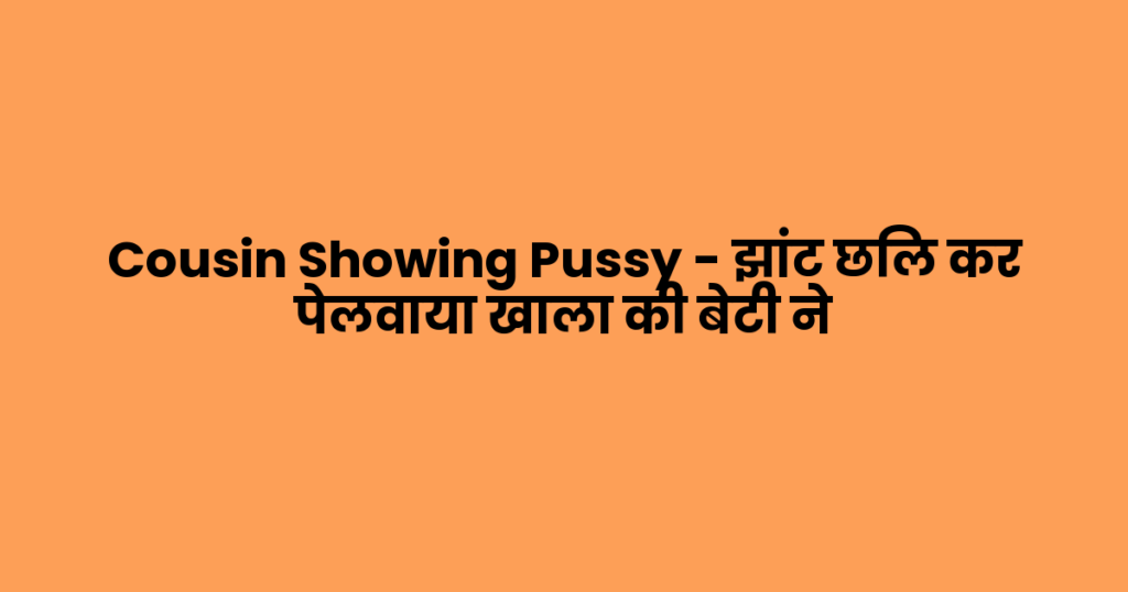 Cousin Showing Pussy – झांट छिल कर पेलवाया खाला की बेटी ने
