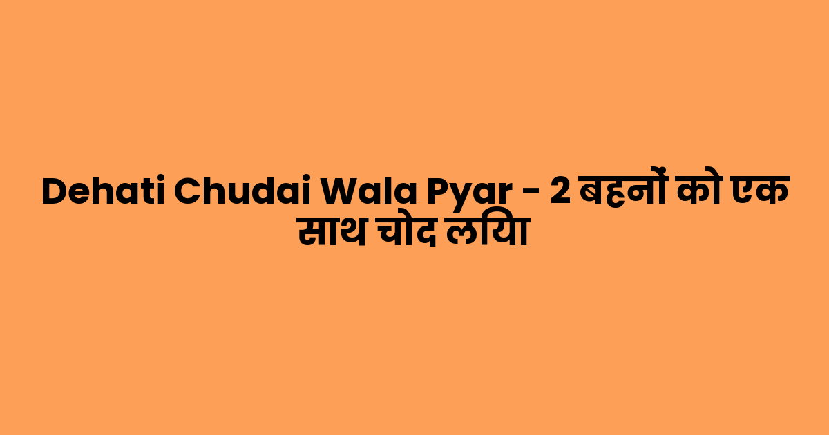 Dehati Chudai Wala Pyar – 2 बहनों को एक साथ चोद लिया