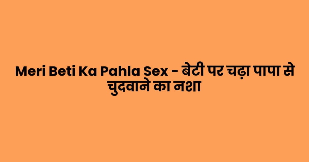 Meri Beti Ka Pahla Sex – बेटी पर चढ़ा पापा से चुदवाने का नशा
