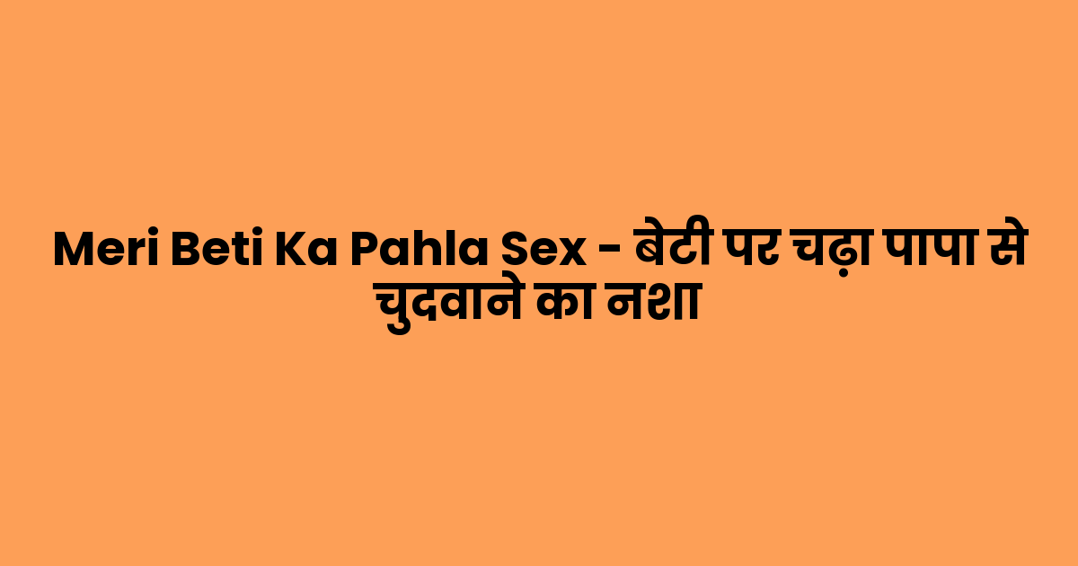 Meri Beti Ka Pahla Sex – बेटी पर चढ़ा पापा से चुदवाने का नशा